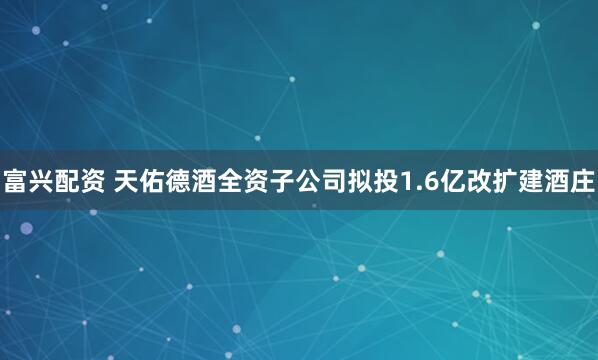 富兴配资 天佑德酒全资子公司拟投1.6亿改扩建酒庄