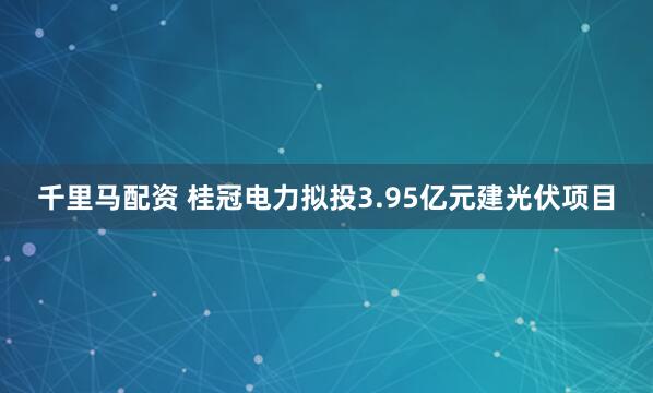 千里马配资 桂冠电力拟投3.95亿元建光伏项目