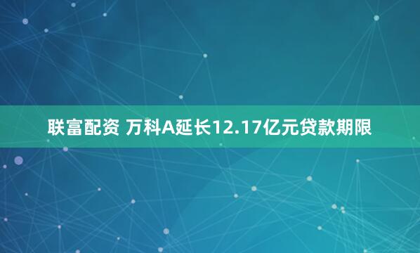 联富配资 万科A延长12.17亿元贷款期限