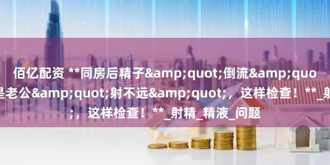 佰亿配资 **同房后精子&quot;倒流&quot;出来？可能是老公&quot;射不远&quot;，这样检查！**_射精_精液_问题