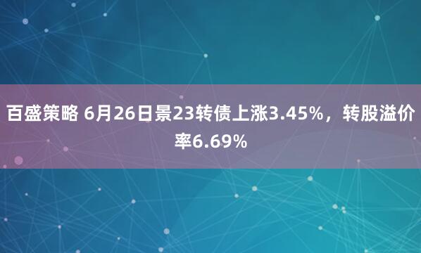 百盛策略 6月26日景23转债上涨3.45%，转股溢价率6.69%