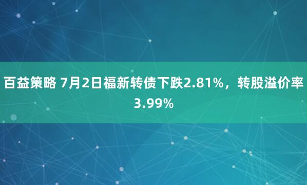 百益策略 7月2日福新转债下跌2.81%，转股溢价率3.99%