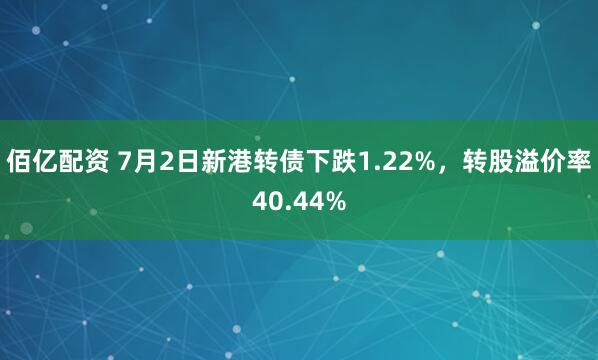 佰亿配资 7月2日新港转债下跌1.22%，转股溢价率40.44%