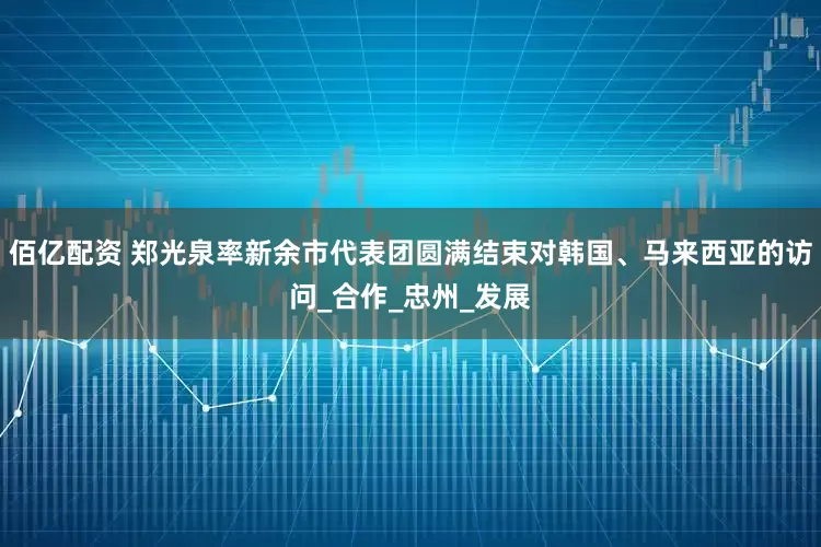 佰亿配资 郑光泉率新余市代表团圆满结束对韩国、马来西亚的访问_合作_忠州_发展