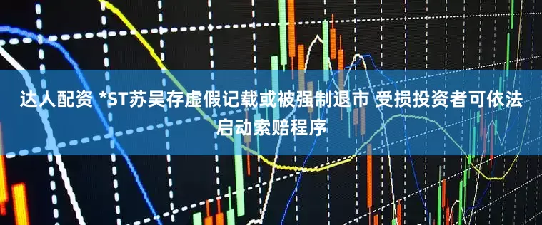 达人配资 *ST苏吴存虚假记载或被强制退市 受损投资者可依法启动索赔程序