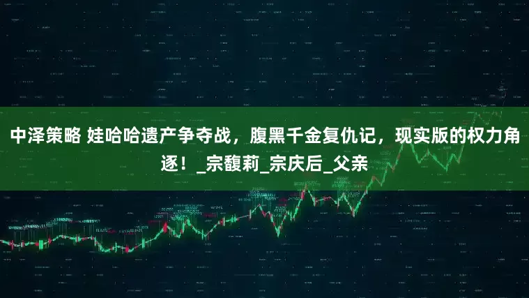 中泽策略 娃哈哈遗产争夺战，腹黑千金复仇记，现实版的权力角逐！_宗馥莉_宗庆后_父亲