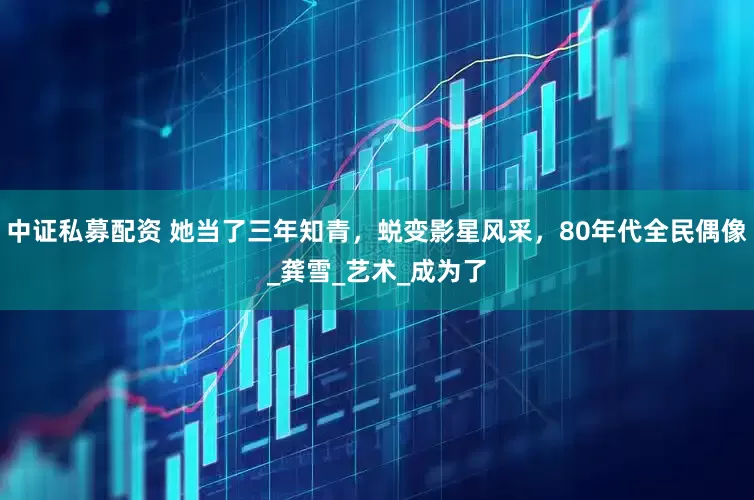 中证私募配资 她当了三年知青，蜕变影星风采，80年代全民偶像_龚雪_艺术_成为了