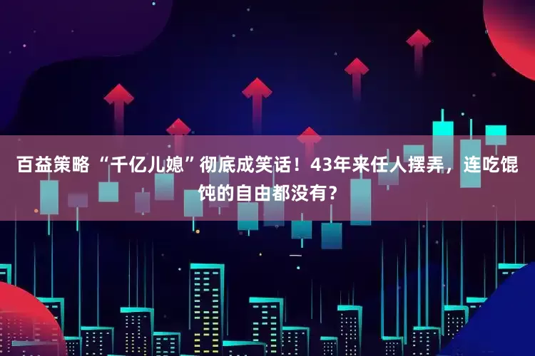 百益策略 “千亿儿媳”彻底成笑话！43年来任人摆弄，连吃馄饨的自由都没有？