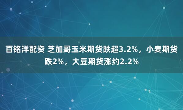 百铭洋配资 芝加哥玉米期货跌超3.2%，小麦期货跌2%，大豆期货涨约2.2%