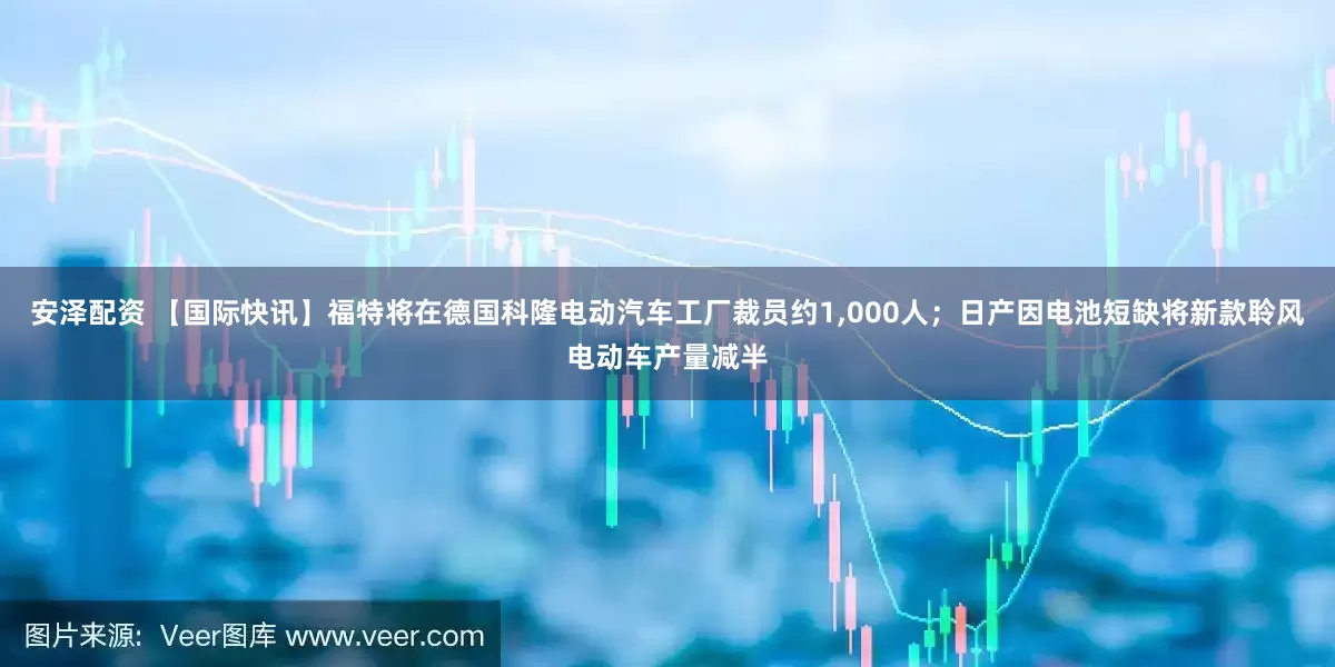 安泽配资 【国际快讯】福特将在德国科隆电动汽车工厂裁员约1,000人；日产因电池短缺将新款聆风电动车产量减半