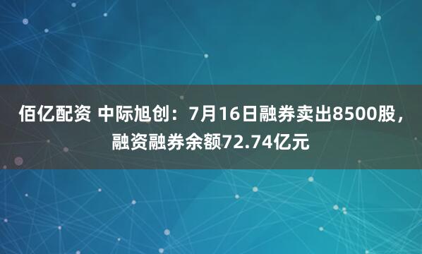佰亿配资 中际旭创：7月16日融券卖出8500股，融资融券余额72.74亿元
