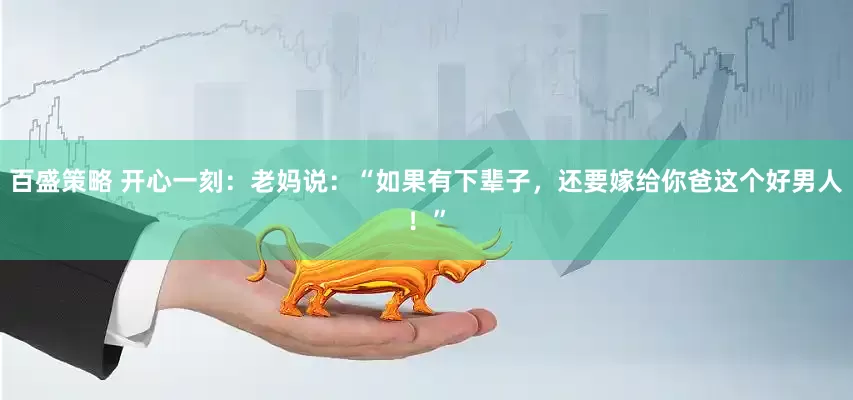 百盛策略 开心一刻：老妈说：“如果有下辈子，还要嫁给你爸这个好男人！”