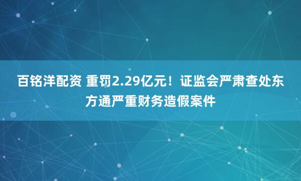 百铭洋配资 重罚2.29亿元！证监会严肃查处东方通严重财务造假案件