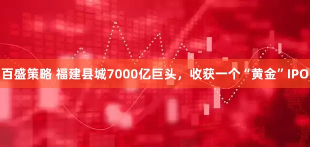 百盛策略 福建县城7000亿巨头，收获一个“黄金”IPO