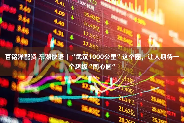 百铭洋配资 东湖快语｜“武汉1000公里”这个圈，让人期待一个超级“同心圆”