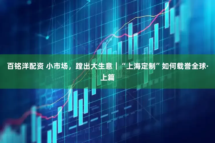 百铭洋配资 小市场，蹚出大生意｜“上海定制”如何载誉全球·上篇